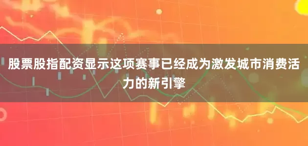 股票股指配资显示这项赛事已经成为激发城市消费活力的新引擎