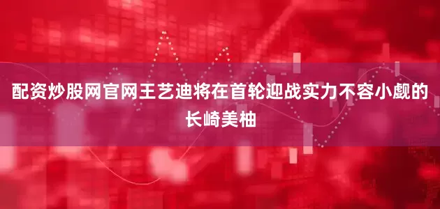 配资炒股网官网王艺迪将在首轮迎战实力不容小觑的长崎美柚
