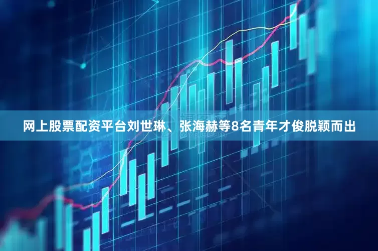 网上股票配资平台刘世琳、张海赫等8名青年才俊脱颖而出