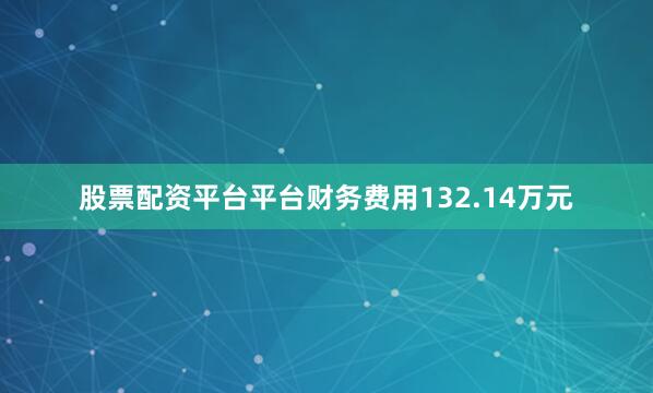 股票配资平台平台财务费用132.14万元