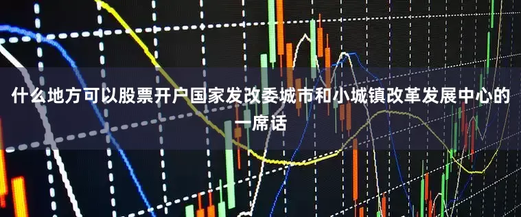 什么地方可以股票开户国家发改委城市和小城镇改革发展中心的一席话