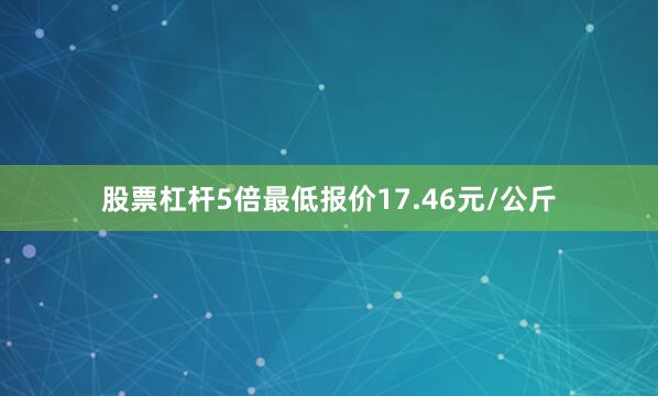 股票杠杆5倍最低报价17.46元/公斤