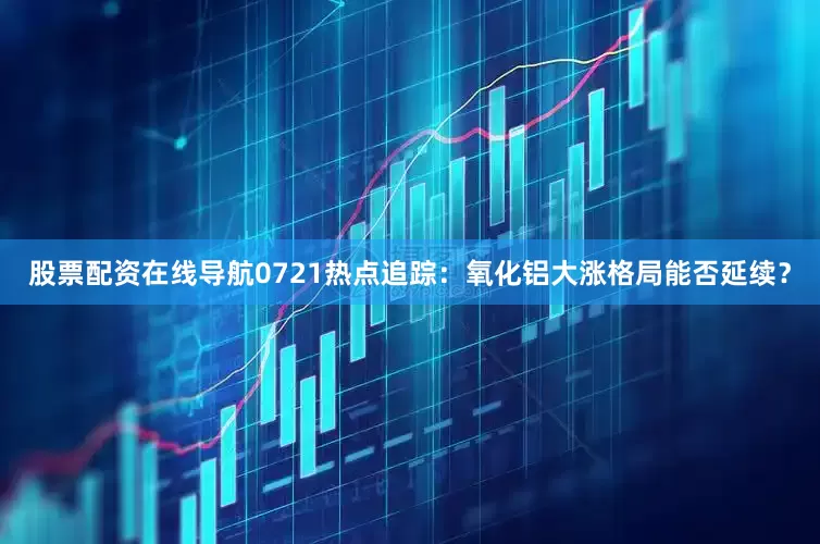 股票配资在线导航0721热点追踪：氧化铝大涨格局能否延续？