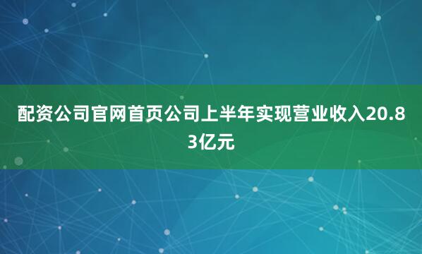 配资公司官网首页公司上半年实现营业收入20.83亿元