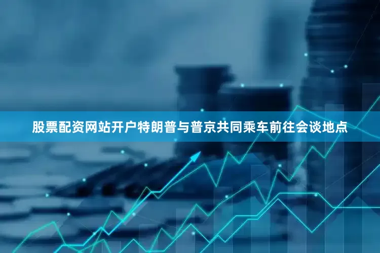 股票配资网站开户特朗普与普京共同乘车前往会谈地点
