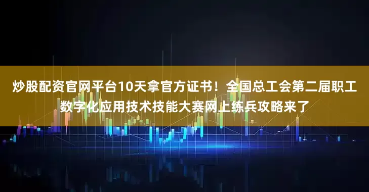 炒股配资官网平台10天拿官方证书！全国总工会第二届职工数字化应用技术技能大赛网上练兵攻略来了