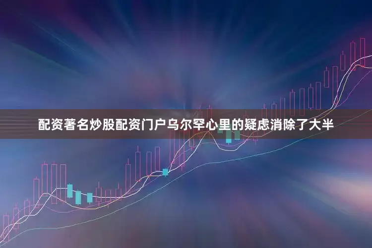 配资著名炒股配资门户乌尔罕心里的疑虑消除了大半