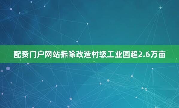 配资门户网站拆除改造村级工业园超2.6万亩