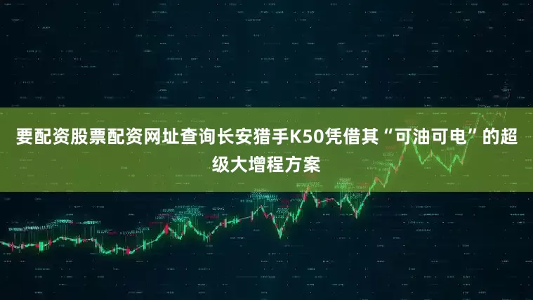 要配资股票配资网址查询长安猎手K50凭借其“可油可电”的超级大增程方案