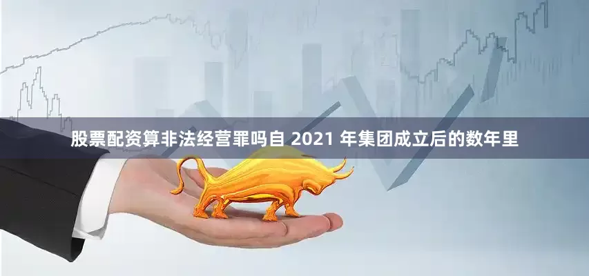 股票配资算非法经营罪吗自 2021 年集团成立后的数年里