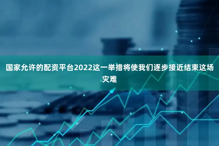 国家允许的配资平台2022这一举措将使我们逐步接近结束这场灾难
