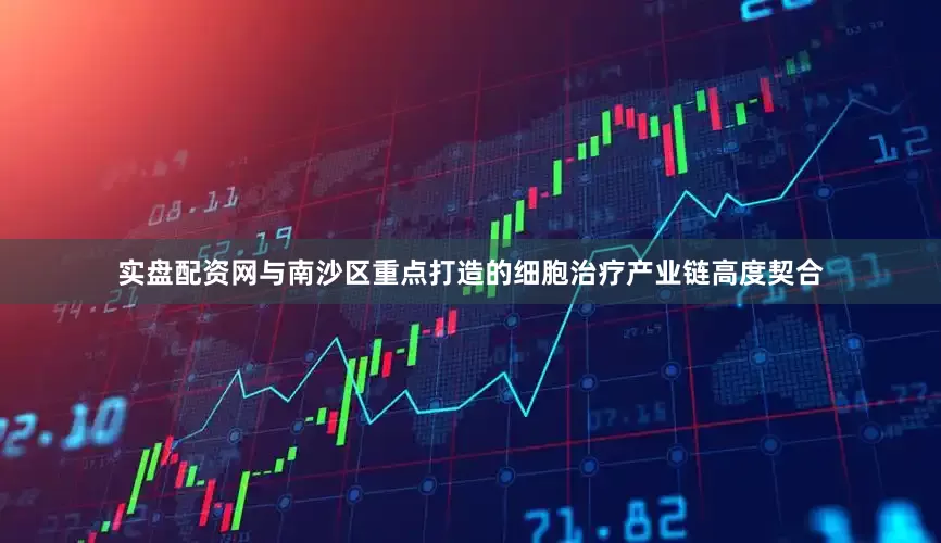 实盘配资网与南沙区重点打造的细胞治疗产业链高度契合